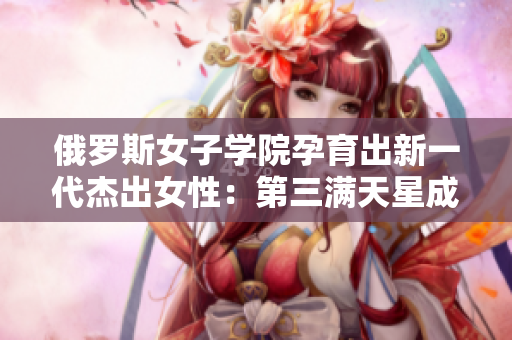 俄罗斯女子学院孕育出新一代杰出女性：第三满天星成长荟萃