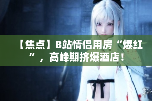 【焦点】B站情侣用房“爆红”，高峰期挤爆酒店！