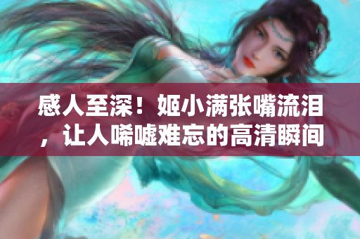 感人至深！姬小满张嘴流泪，让人唏嘘难忘的高清瞬间！