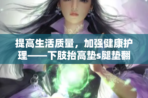 提高生活质量，加强健康护理——下肢抬高垫s腿垫翻身垫使用指南