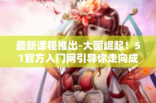最新课程推出-大国崛起！51官方入门网引导你走向成功之路
