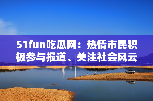 51fun吃瓜网：热情市民积极参与报道、关注社会风云
