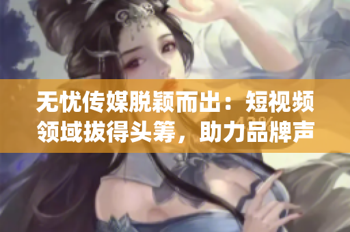 无忧传媒脱颖而出：短视频领域拔得头筹，助力品牌声音传达力倍增(1)
