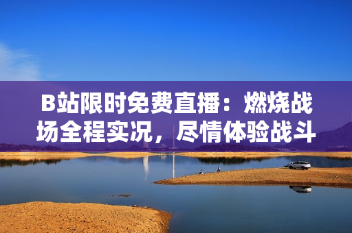 B站限时免费直播：燃烧战场全程实况，尽情体验战斗热血