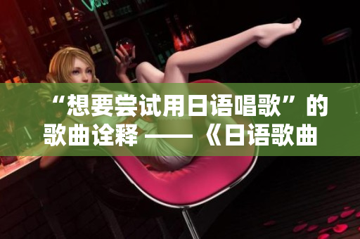 “想要尝试用日语唱歌”的歌曲诠释 —— 《日语歌曲挑战》