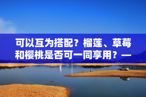 可以互为搭配？榴莲、草莓和樱桃是否可一同享用？——美食探究