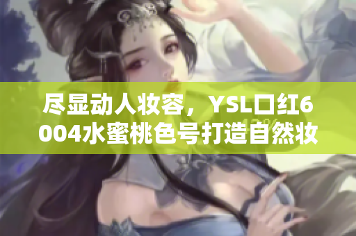 尽显动人妆容，YSL口红6004水蜜桃色号打造自然妆感