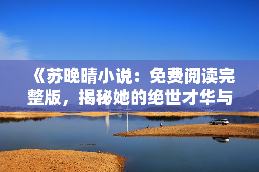 《苏晚晴小说：免费阅读完整版，揭秘她的绝世才华与心灵故事》