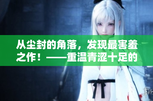 从尘封的角落，发现最害羞之作！——重温青涩十足的恋爱记忆