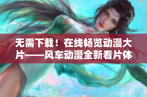 无需下载！在线畅览动漫大片——风车动漫全新看片体验