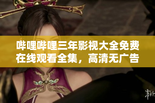 哔哩哔哩三年影视大全免费在线观看全集，高清无广告资源分享