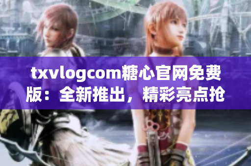 txvlogcom糖心官网免费版：全新推出，精彩亮点抢先看