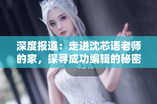 深度报道：走进沈芯语老师的家，探寻成功编辑的秘密！