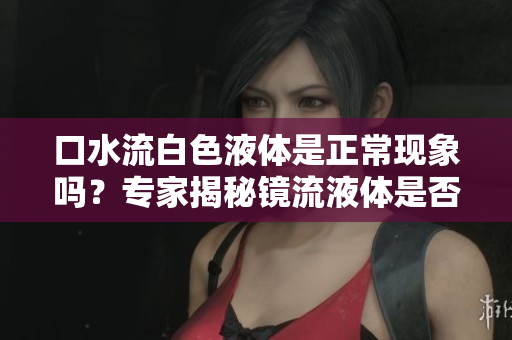 口水流白色液体是正常现象吗？专家揭秘镜流液体是否合乎健康标准