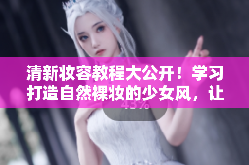 清新妆容教程大公开！学习打造自然裸妆的少女风，让你容光焕发！