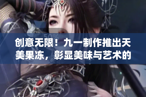 创意无限！九一制作推出天美果冻，彰显美味与艺术的完美结合！(1)