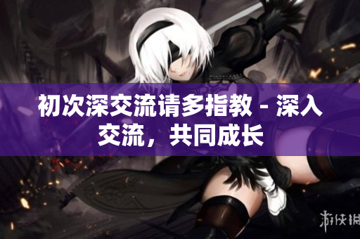 初次深交流请多指教 - 深入交流，共同成长