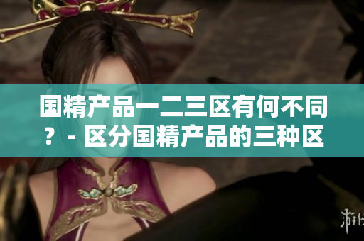 国精产品一二三区有何不同？- 区分国精产品的三种区域特点