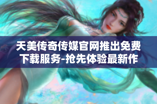 天美传奇传媒官网推出免费下载服务-抢先体验最新作品