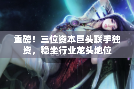 重磅！三位资本巨头联手独资，稳坐行业龙头地位