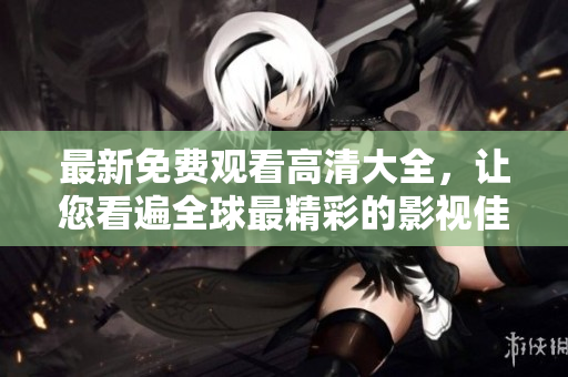 最新免费观看高清大全，让您看遍全球最精彩的影视佳作！