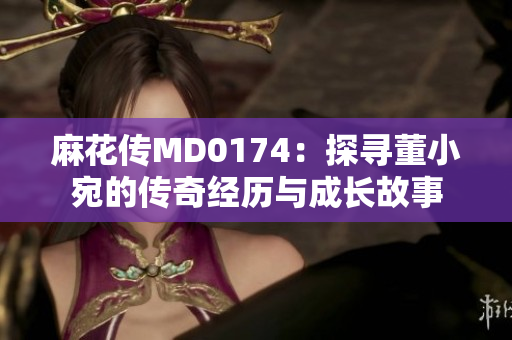 麻花传MD0174：探寻董小宛的传奇经历与成长故事