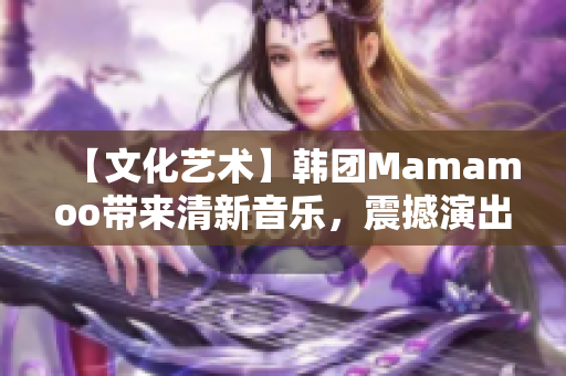 【文化艺术】韩团Mamamoo带来清新音乐，震撼演出惊艳全场！