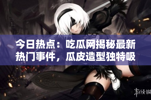 今日热点：吃瓜网揭秘最新热门事件，瓜皮造型独特吸引眼球
