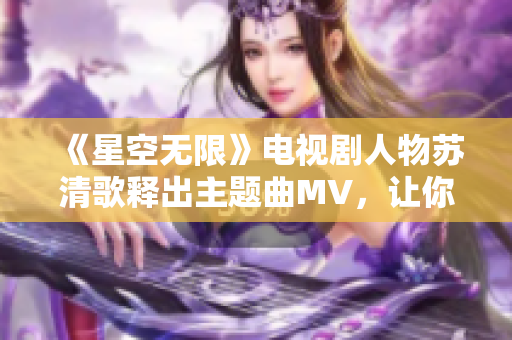 《星空无限》电视剧人物苏清歌释出主题曲MV，让你一饱眼福！