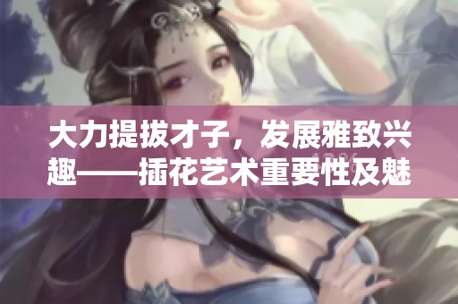 大力提拔才子，发展雅致兴趣——插花艺术重要性及魅力揭秘