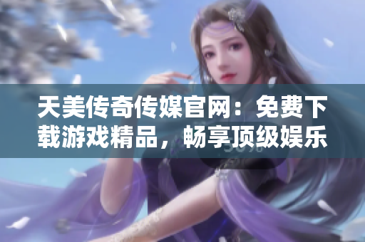 天美传奇传媒官网：免费下载游戏精品，畅享顶级娱乐体验