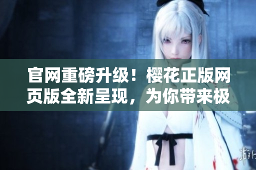 官网重磅升级！樱花正版网页版全新呈现，为你带来极致浏览体验