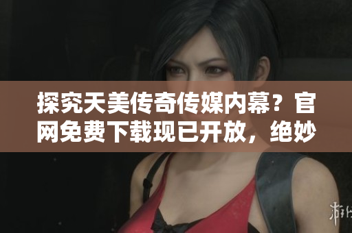 探究天美传奇传媒内幕？官网免费下载现已开放，绝妙机会！