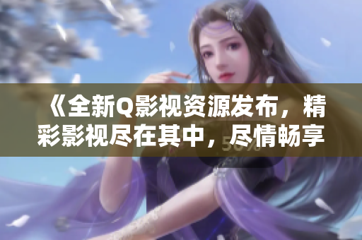 《全新Q影视资源发布，精彩影视尽在其中，尽情畅享享受视听盛宴》