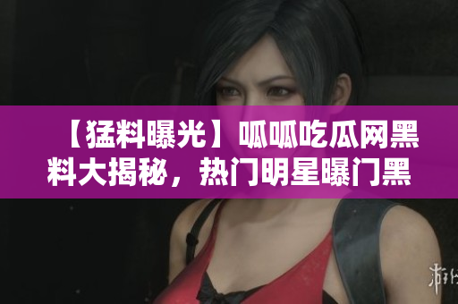 【猛料曝光】呱呱吃瓜网黑料大揭秘，热门明星曝门黑料？