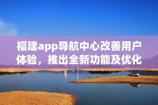 福建app导航中心改善用户体验，推出全新功能及优化服务(1)
