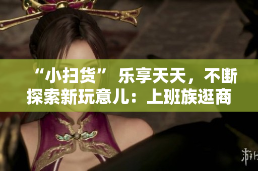 “小扫货” 乐享天天，不断探索新玩意儿：上班族逛商场的必看清单！