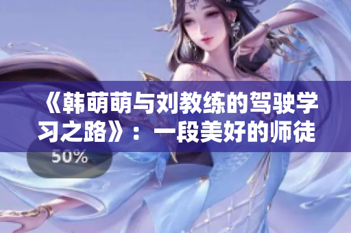 《韩萌萌与刘教练的驾驶学习之路》：一段美好的师徒情深历程