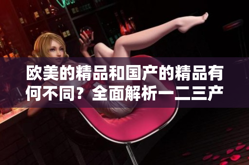 欧美的精品和国产的精品有何不同？全面解析一二三产品区别