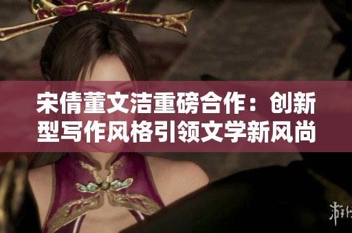 宋倩董文洁重磅合作：创新型写作风格引领文学新风尚