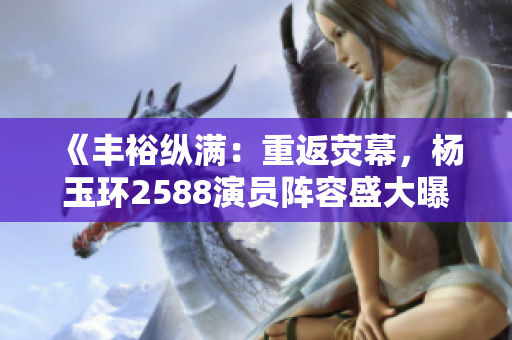 《丰裕纵满：重返荧幕，杨玉环2588演员阵容盛大曝光》