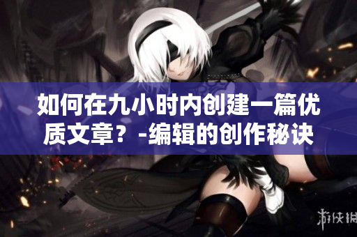 如何在九小时内创建一篇优质文章？-编辑的创作秘诀