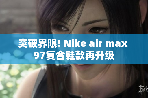 突破界限! Nike air max 97复合鞋款再升级