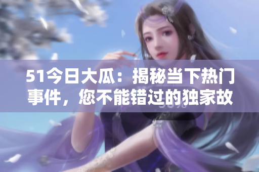 51今日大瓜：揭秘当下热门事件，您不能错过的独家故事