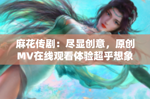 麻花传剧：尽显创意，原创MV在线观看体验超乎想象