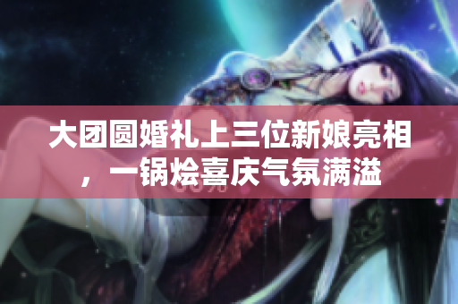 大团圆婚礼上三位新娘亮相，一锅烩喜庆气氛满溢