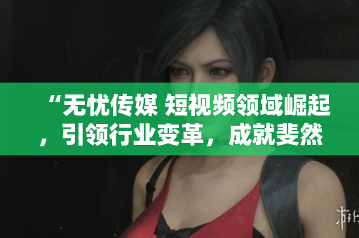 “无忧传媒 短视频领域崛起，引领行业变革，成就斐然！”