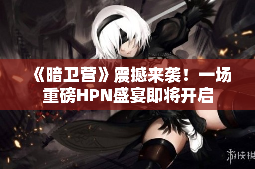 《暗卫营》震撼来袭！一场重磅HPN盛宴即将开启