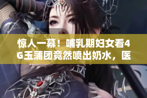 惊人一幕！哺乳期妇女看4G玉蒲团竟然喷出奶水，医生揭秘背后原因