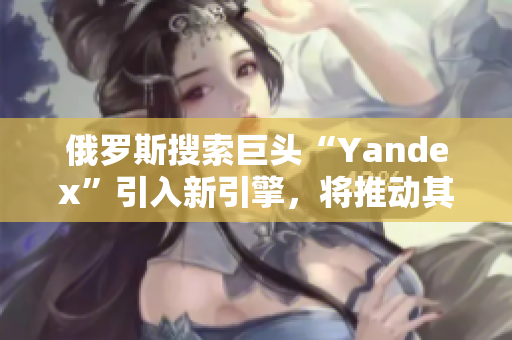俄罗斯搜索巨头“Yandex”引入新引擎，将推动其搜索市场份额增长